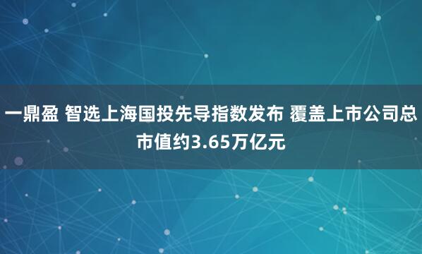 一鼎盈 智选上海国投先导指数发布 覆盖上市公司总市值约3.65万亿元