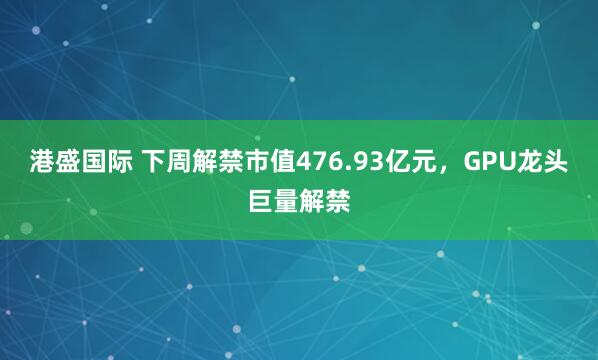 港盛国际 下周解禁市值476.93亿元，GPU龙头巨量解禁