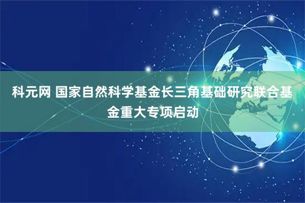科元网 国家自然科学基金长三角基础研究联合基金重大专项启动