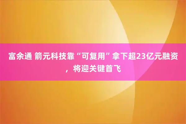 富余通 箭元科技靠“可复用”拿下超23亿元融资，将迎关键首飞