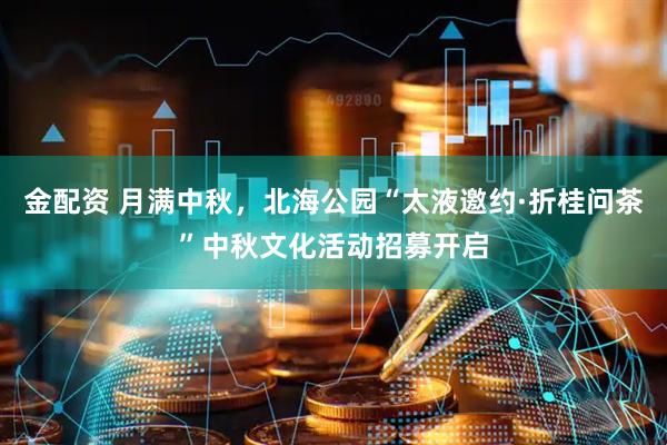 金配资 月满中秋，北海公园“太液邀约·折桂问茶”中秋文化活动招募开启