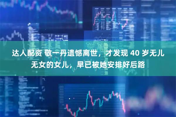 达人配资 敬一丹遗憾离世，才发现 40 岁无儿无女的女儿，早已被她安排好后路