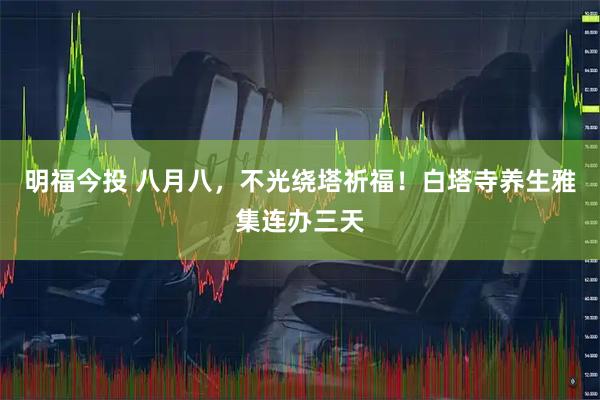 明福今投 八月八，不光绕塔祈福！白塔寺养生雅集连办三天
