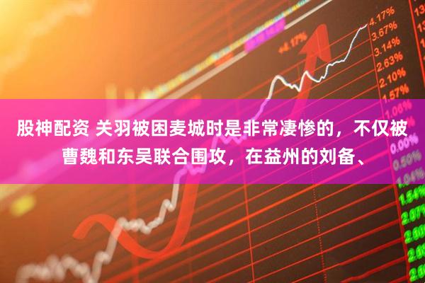 股神配资 关羽被困麦城时是非常凄惨的，不仅被曹魏和东吴联合围攻，在益州的刘备、