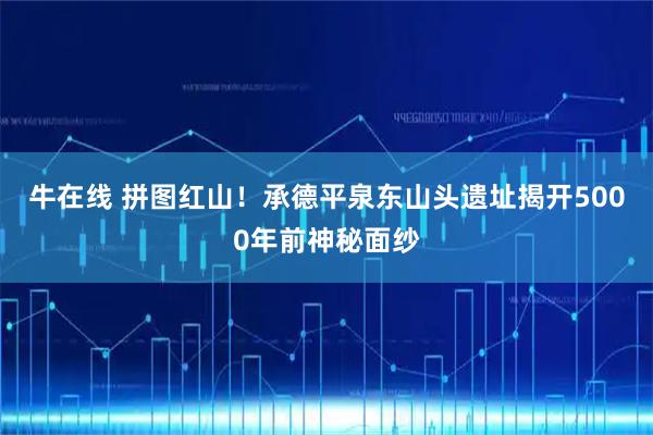 牛在线 拼图红山！承德平泉东山头遗址揭开5000年前神秘面纱