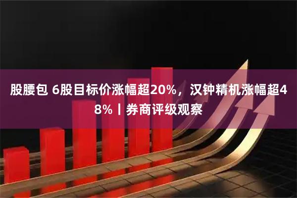 股腰包 6股目标价涨幅超20%，汉钟精机涨幅超48%丨券商评级观察