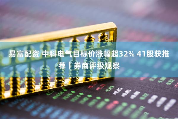 易富配资 中科电气目标价涨幅超32% 41股获推荐丨券商评级观察