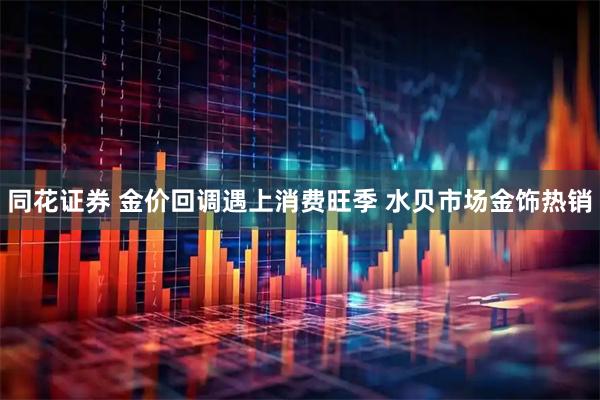 同花证券 金价回调遇上消费旺季 水贝市场金饰热销