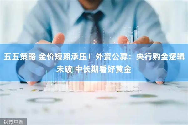 五五策略 金价短期承压！外资公募：央行购金逻辑未破 中长期看好黄金