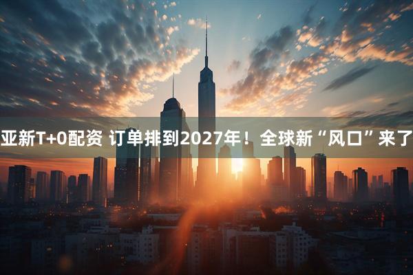 亚新T+0配资 订单排到2027年！全球新“风口”来了