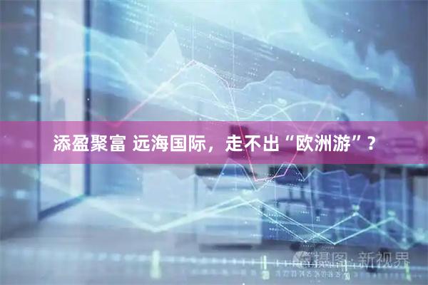 添盈聚富 远海国际，走不出“欧洲游”？