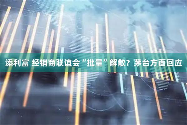 添利富 经销商联谊会“批量”解散？茅台方面回应