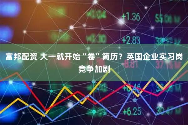 富邦配资 大一就开始“卷”简历？英国企业实习岗竞争加剧