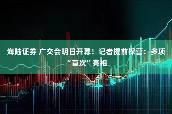 海陆证券 广交会明日开幕！记者提前探营：多项“首次”亮相