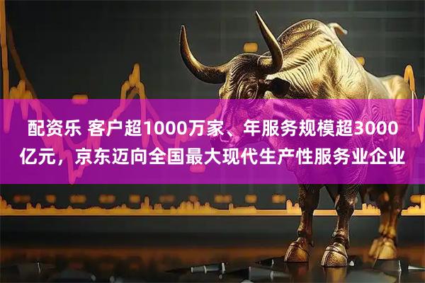 配资乐 客户超1000万家、年服务规模超3000亿元，京东迈向全国最大现代生产性服务业企业