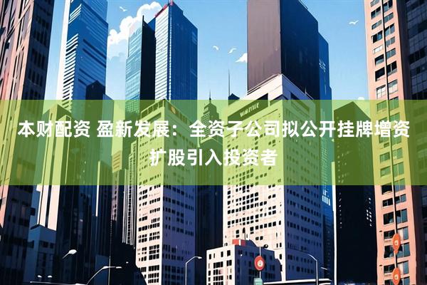 本财配资 盈新发展:全资子公司拟公开挂牌增资扩股引入投资者