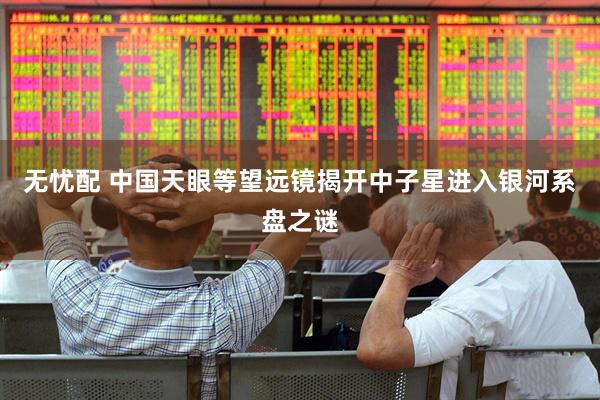 无忧配 中国天眼等望远镜揭开中子星进入银河系盘之谜