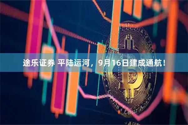 途乐证券 平陆运河，9月16日建成通航！
