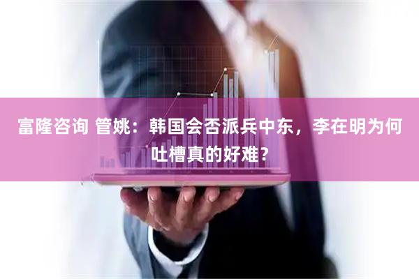 富隆咨询 管姚：韩国会否派兵中东，李在明为何吐槽真的好难？