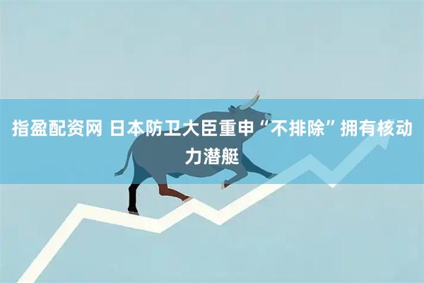 指盈配资网 日本防卫大臣重申“不排除”拥有核动力潜艇