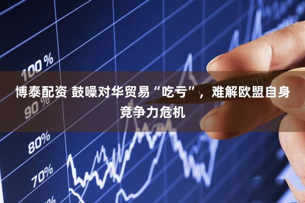 博泰配资 鼓噪对华贸易“吃亏”，难解欧盟自身竞争力危机