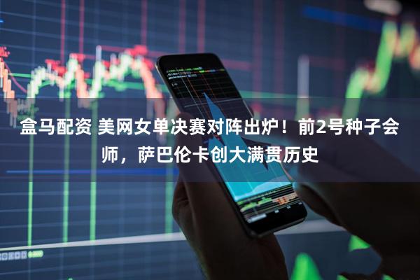 盒马配资 美网女单决赛对阵出炉！前2号种子会师，萨巴伦卡创大满贯历史