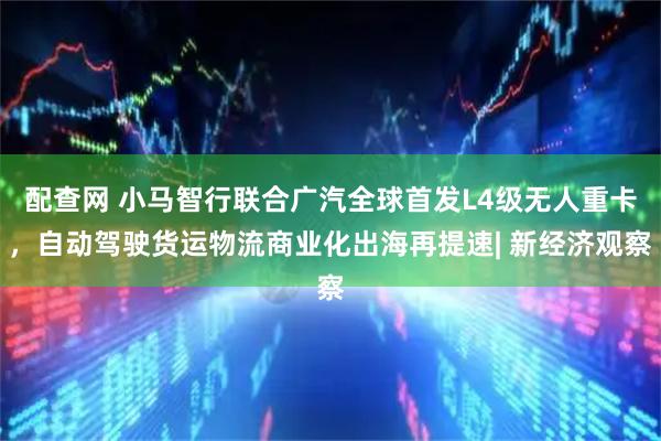 配查网 小马智行联合广汽全球首发L4级无人重卡，自动驾驶货运物流商业化出海再提速| 新经济观察