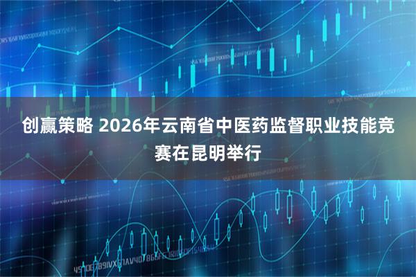 创赢策略 2026年云南省中医药监督职业技能竞赛在昆明举行