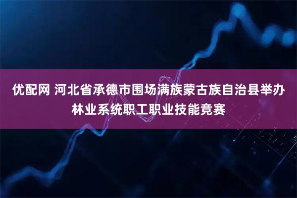 优配网 河北省承德市围场满族蒙古族自治县举办林业系统职工职业技能竞赛