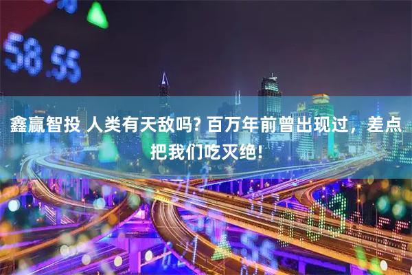 鑫赢智投 人类有天敌吗? 百万年前曾出现过,差点把我们吃灭绝!