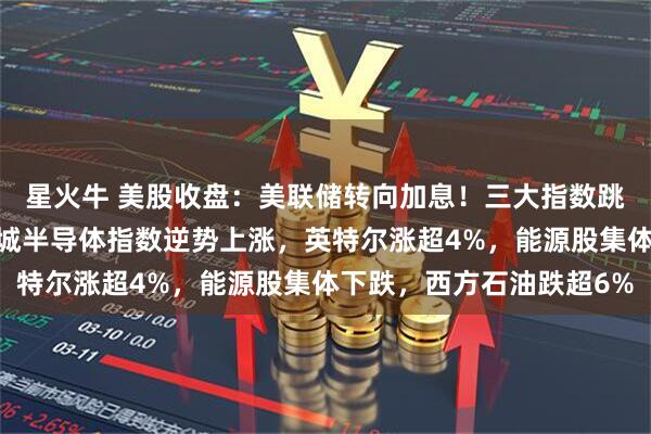星火牛 美股收盘：美联储转向加息！三大指数跳水，道指跌超1%，费城半导体指数逆势上涨，英特尔涨超4%，能源股集体下跌，西方石油跌超6%