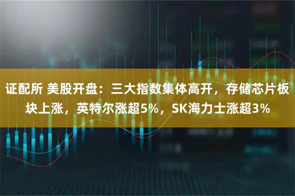 证配所 美股开盘:三大指数集体高开,存储芯片板块上涨,英特尔涨超5%,SK海力士涨超3%