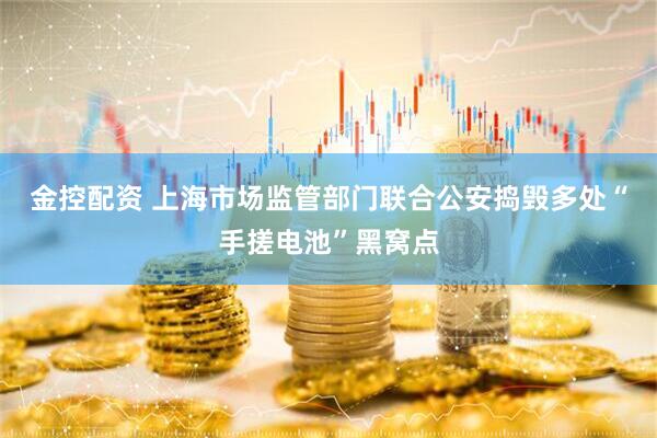 金控配资 上海市场监管部门联合公安捣毁多处“手搓电池”黑窝点